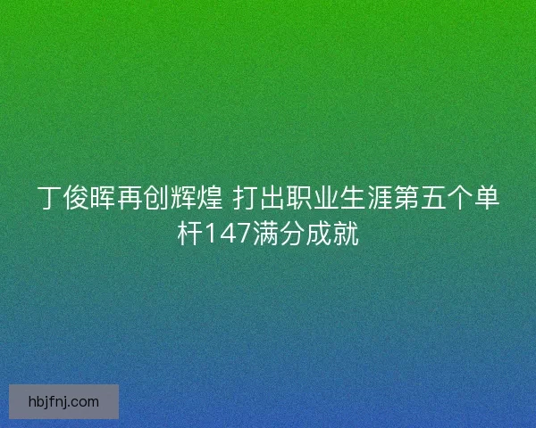 丁俊晖再创辉煌 打出职业生涯第五个单杆147满分成就