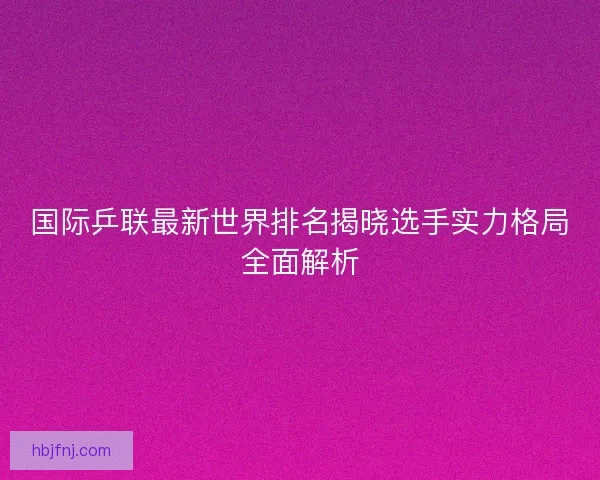 国际乒联最新世界排名揭晓选手实力格局全面解析