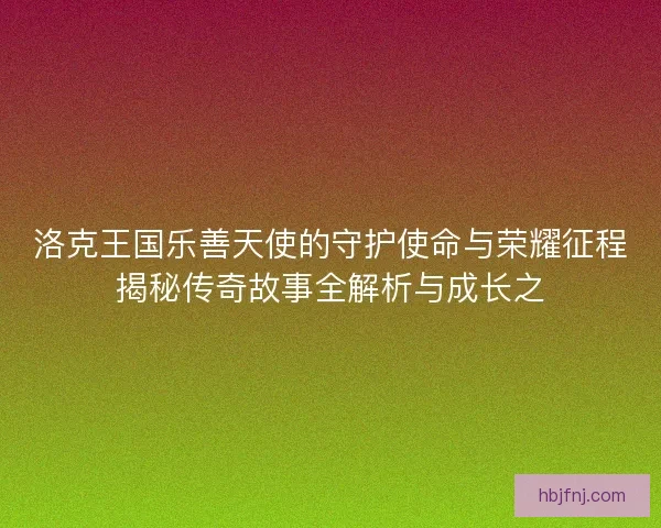 洛克王国乐善天使的守护使命与荣耀征程揭秘传奇故事全解析与成长之