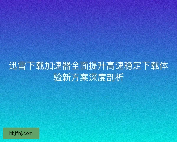 迅雷下载加速器全面提升高速稳定下载体验新方案深度剖析
