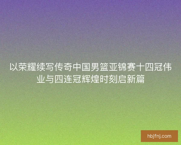 以荣耀续写传奇中国男篮亚锦赛十四冠伟业与四连冠辉煌时刻启新篇